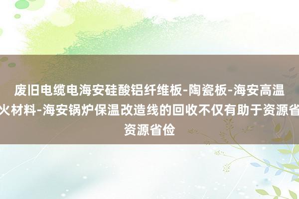 废旧电缆电海安硅酸铝纤维板-陶瓷板-海安高温耐火材料-海安锅炉保温改造线的回收不仅有助于资源省俭